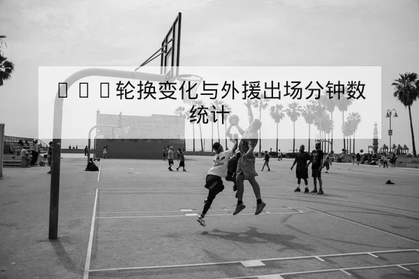 CBA季中球员复出进展与阵容轮换预测